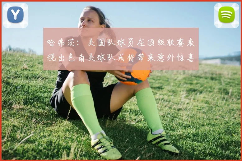 哈弗茨：美国队球员在顶级联赛表现出色南美球队或将带来意外惊喜