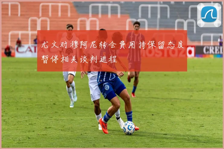 尤文对穆阿尼转会费用持保留态度暂停相关谈判进程