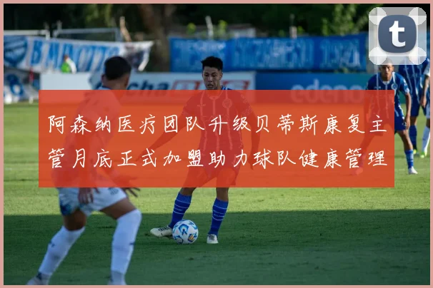 阿森纳医疗团队升级贝蒂斯康复主管月底正式加盟助力球队健康管理