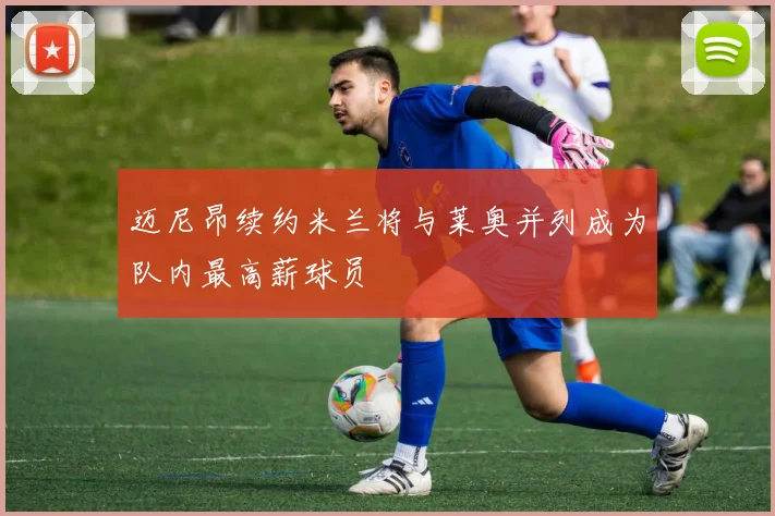 迈尼昂续约米兰将与莱奥并列成为队内最高薪球员