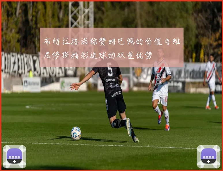 布特拉格诺称赞姆巴佩的价值与维尼修斯精彩进球的双重优势