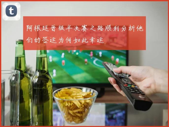 阿根廷晋级半决赛之路顺利分析他们的签运为何如此幸运