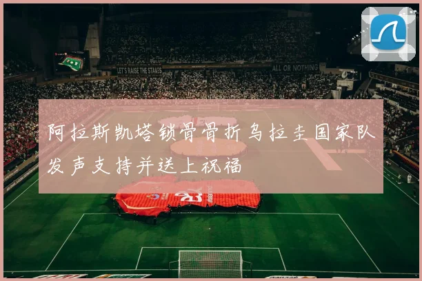 阿拉斯凯塔锁骨骨折乌拉圭国家队发声支持并送上祝福