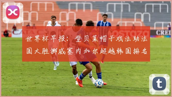 世界杯早报：登贝莱帽子戏法助法国大胜挪威塞内加尔超越韩国排名提升