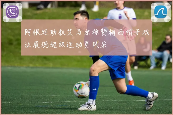 阿根廷助教艾马尔称赞梅西帽子戏法展现超级运动员风采