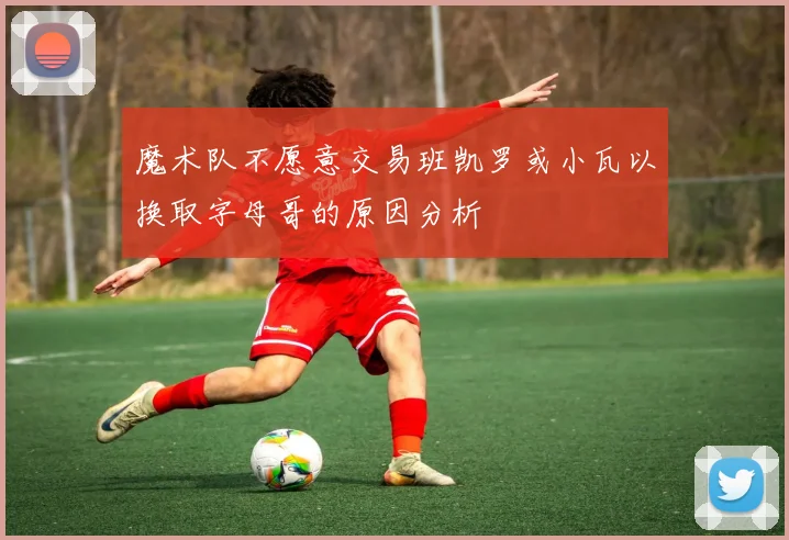 魔术队不愿意交易班凯罗或小瓦以换取字母哥的原因分析