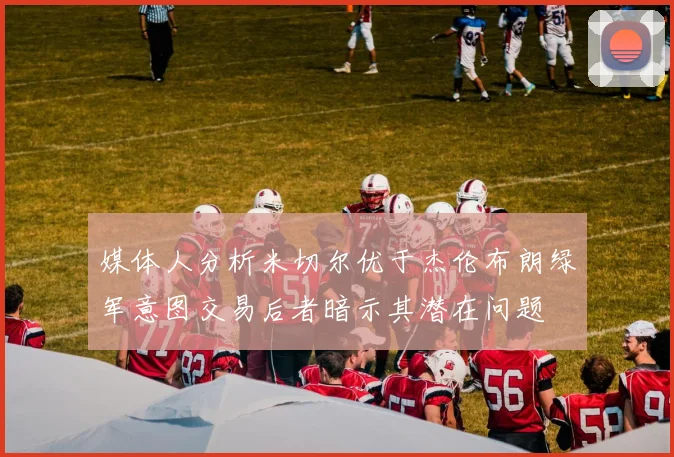 媒体人分析米切尔优于杰伦布朗绿军意图交易后者暗示其潜在问题
