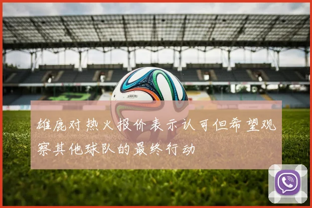 雄鹿对热火报价表示认可但希望观察其他球队的最终行动