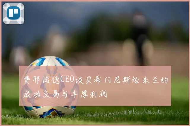 费耶诺德CEO谈卖希门尼斯给米兰的成功交易与丰厚利润
