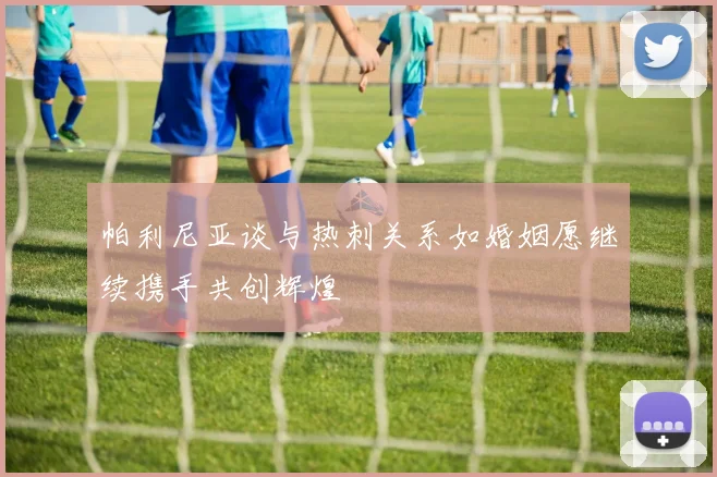 帕利尼亚谈与热刺关系如婚姻愿继续携手共创辉煌