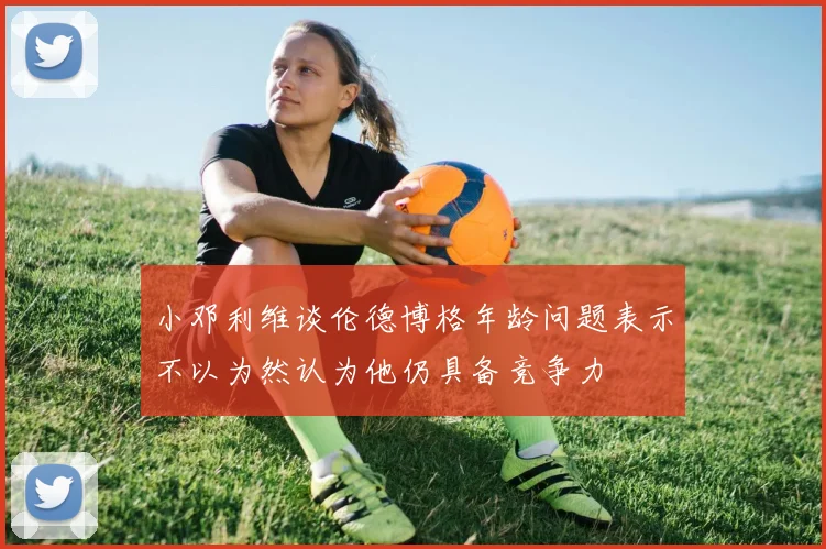 小邓利维谈伦德博格年龄问题表示不以为然认为他仍具备竞争力