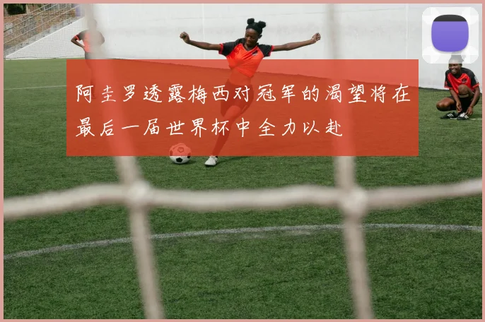阿圭罗透露梅西对冠军的渴望将在最后一届世界杯中全力以赴