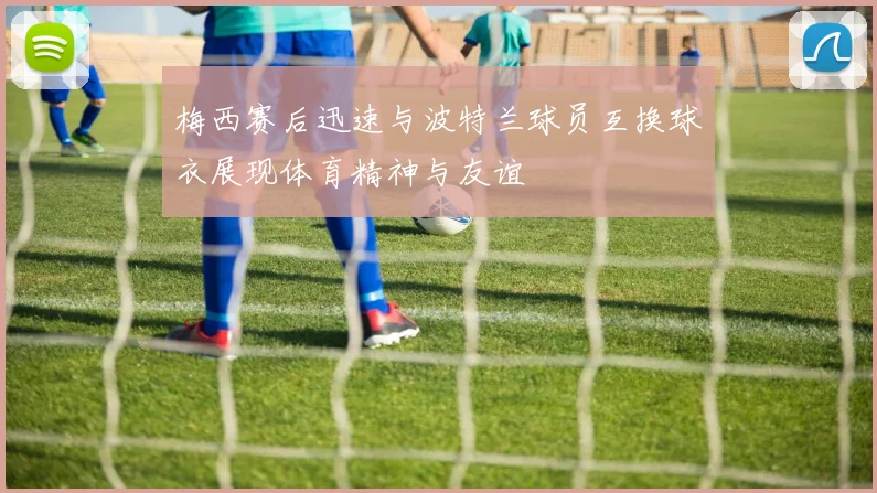 梅西赛后迅速与波特兰球员互换球衣展现体育精神与友谊