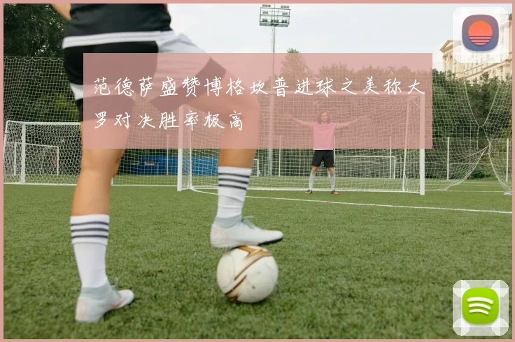 范德萨盛赞博格坎普进球之美称大罗对决胜率极高