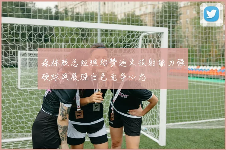 森林狼总经理称赞迪文投射能力强硬球风展现出色竞争心态