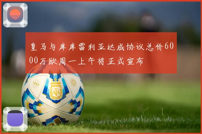 皇马与库库雷利亚达成协议总价6000万欧周一上午将正式宣布